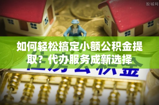 桐庐如何轻松搞定小额公积金提取？代办服务成新选择